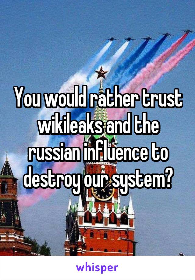 You would rather trust wikileaks and the russian influence to destroy our system?
