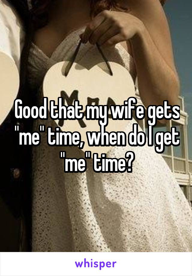 Good that my wife gets "me" time, when do I get "me" time?