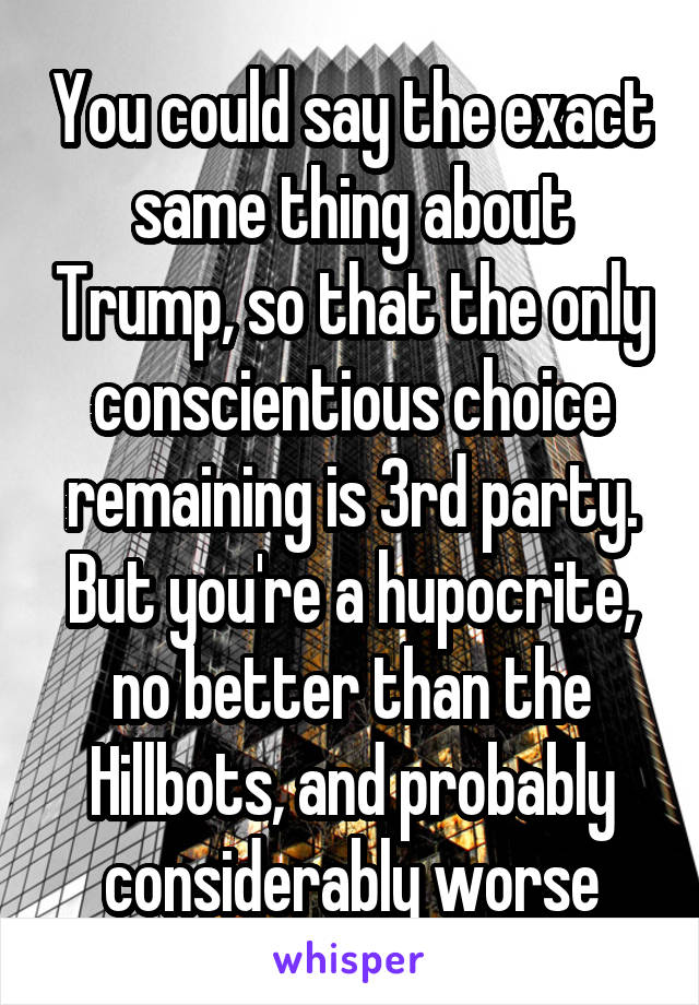 You could say the exact same thing about Trump, so that the only conscientious choice remaining is 3rd party. But you're a hupocrite, no better than the Hillbots, and probably considerably worse