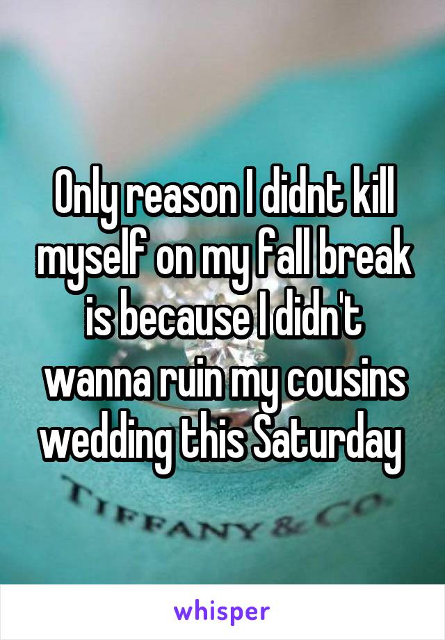 Only reason I didnt kill myself on my fall break is because I didn't wanna ruin my cousins wedding this Saturday 