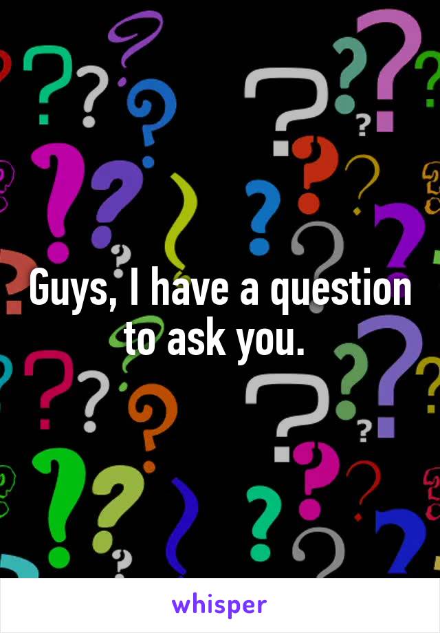 Guys, I have a question to ask you. 