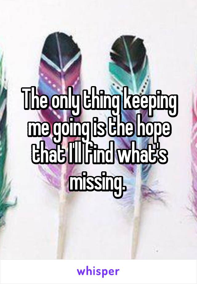 The only thing keeping me going is the hope that I'll find what's missing. 