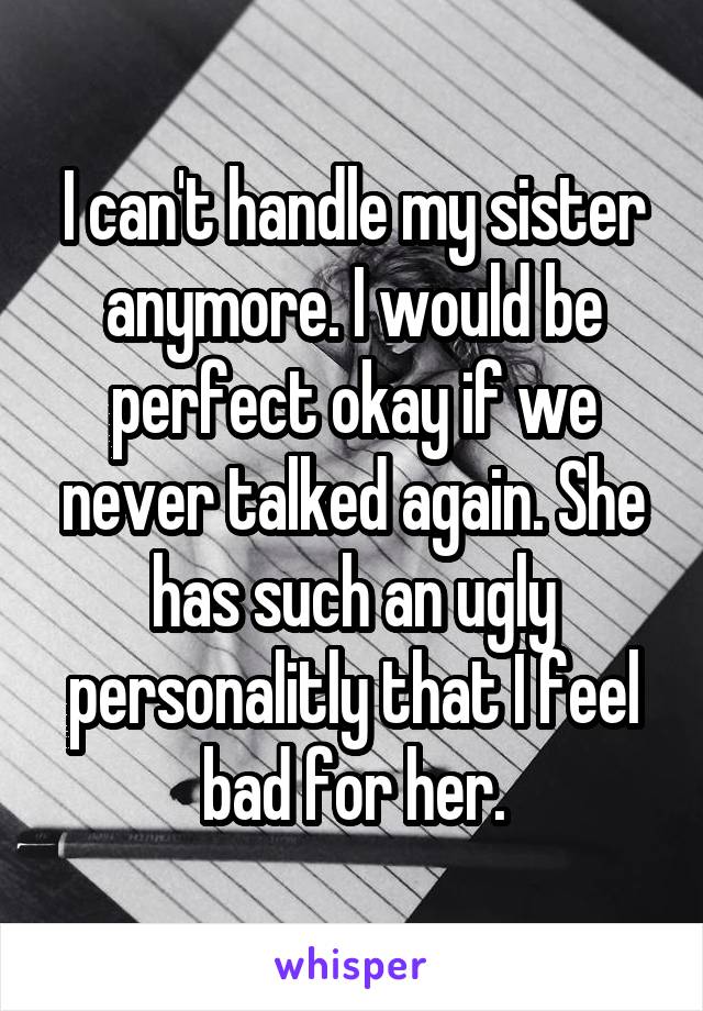 I can't handle my sister anymore. I would be perfect okay if we never talked again. She has such an ugly personalitly that I feel bad for her.