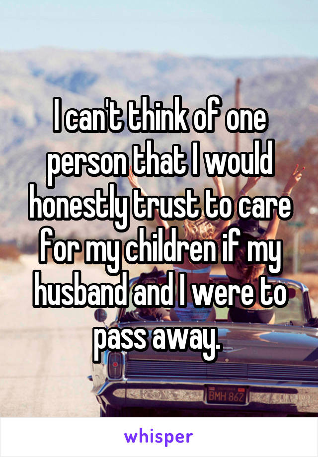 I can't think of one person that I would honestly trust to care for my children if my husband and I were to pass away. 