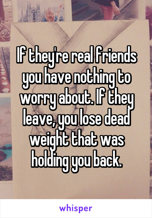 If they're real friends you have nothing to worry about. If they leave, you lose dead weight that was holding you back.