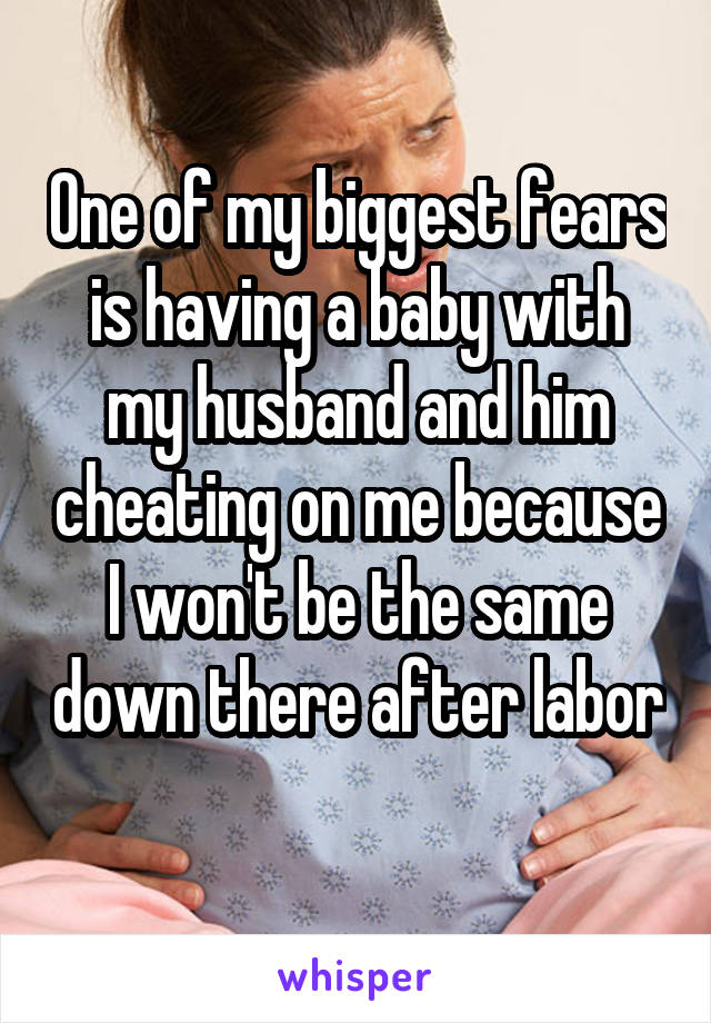 One of my biggest fears is having a baby with my husband and him cheating on me because I won't be the same down there after labor 