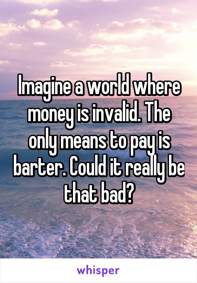 Imagine a world where money is invalid. The only means to pay is barter. Could it really be that bad?