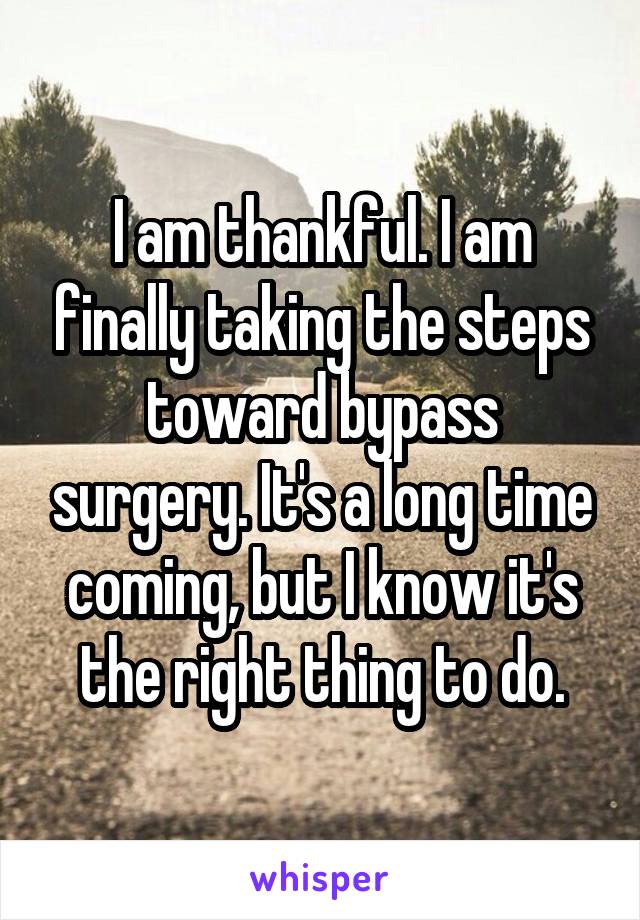 I am thankful. I am finally taking the steps toward bypass surgery. It's a long time coming, but I know it's the right thing to do.