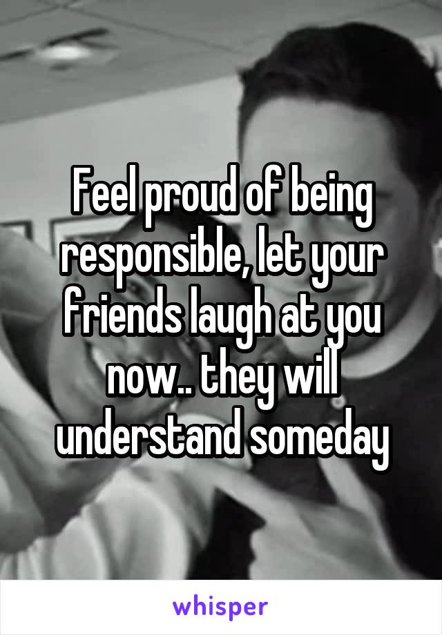 Feel proud of being responsible, let your friends laugh at you now.. they will understand someday
