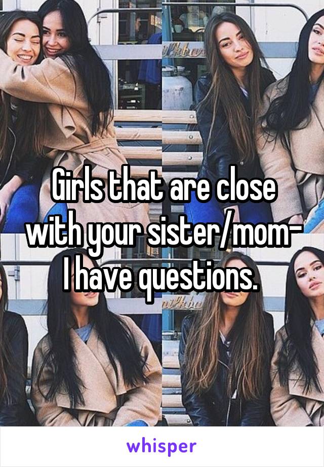 Girls that are close with your sister/mom- I have questions. 