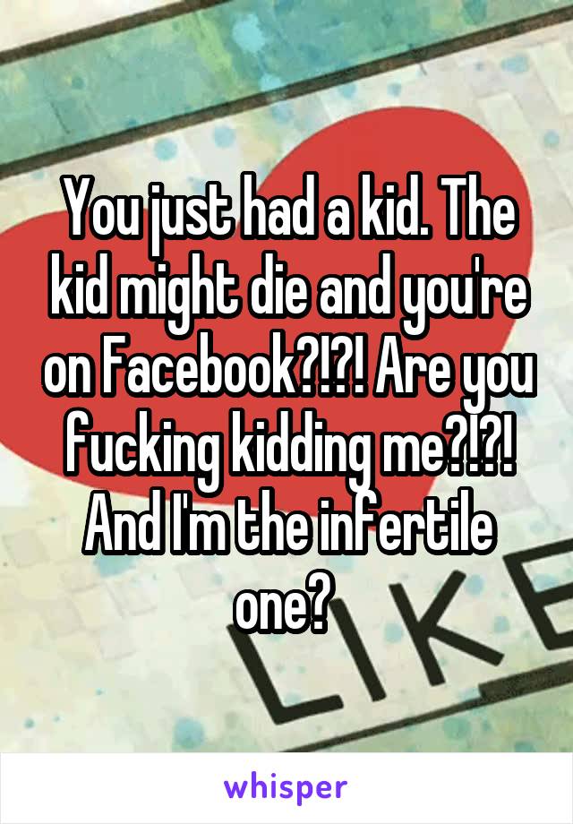 You just had a kid. The kid might die and you're on Facebook?!?! Are you fucking kidding me?!?! And I'm the infertile one? 