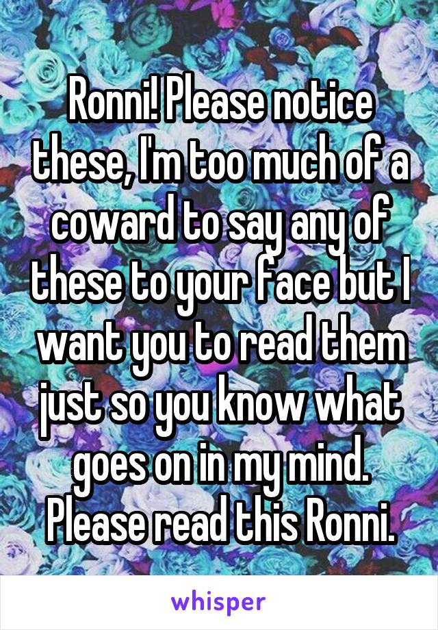 Ronni! Please notice these, I'm too much of a coward to say any of these to your face but I want you to read them just so you know what goes on in my mind. Please read this Ronni.