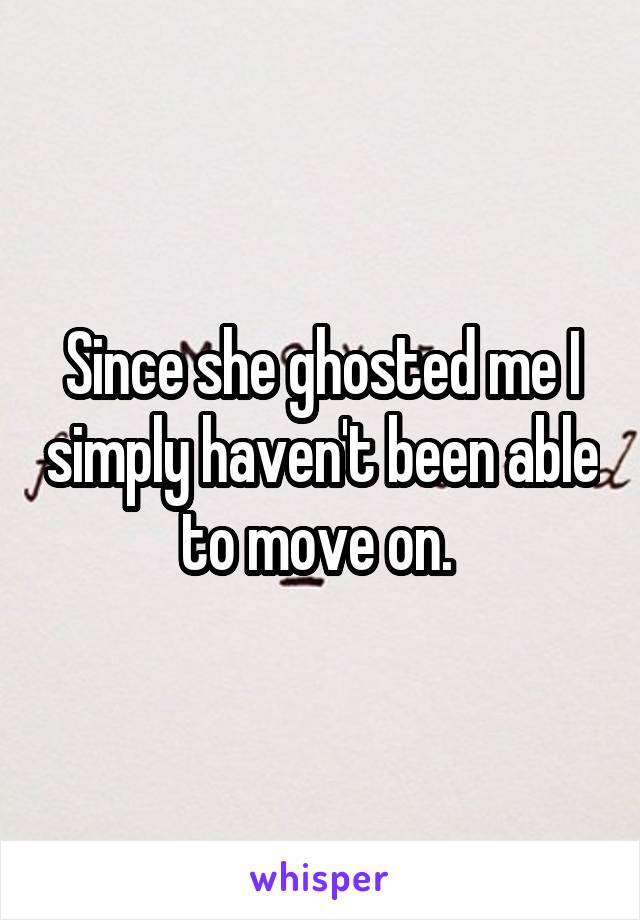Since she ghosted me I simply haven't been able to move on. 