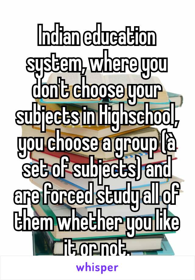 Indian education system, where you don't choose your subjects in Highschool, you choose a group (à set of subjects) and are forced study all of them whether you like it or not.