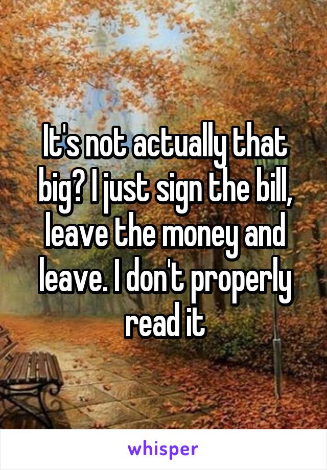 It's not actually that big? I just sign the bill, leave the money and leave. I don't properly read it