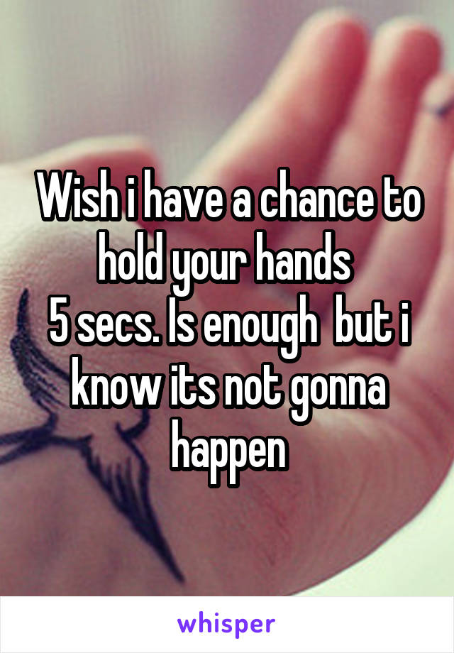 Wish i have a chance to hold your hands 
5 secs. Is enough  but i know its not gonna happen