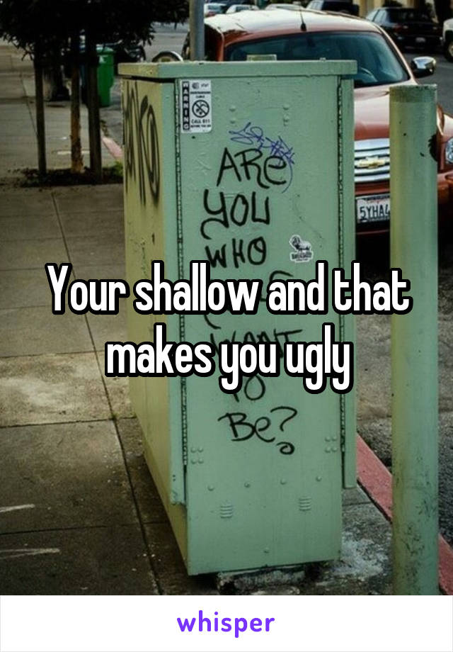 Your shallow and that makes you ugly