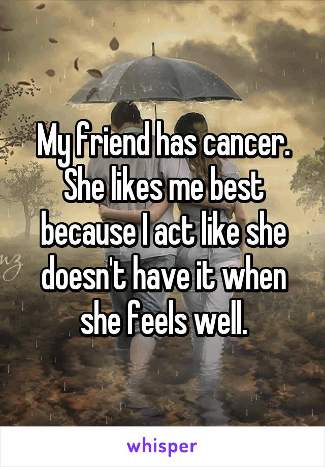 My friend has cancer. She likes me best because I act like she doesn't have it when she feels well.