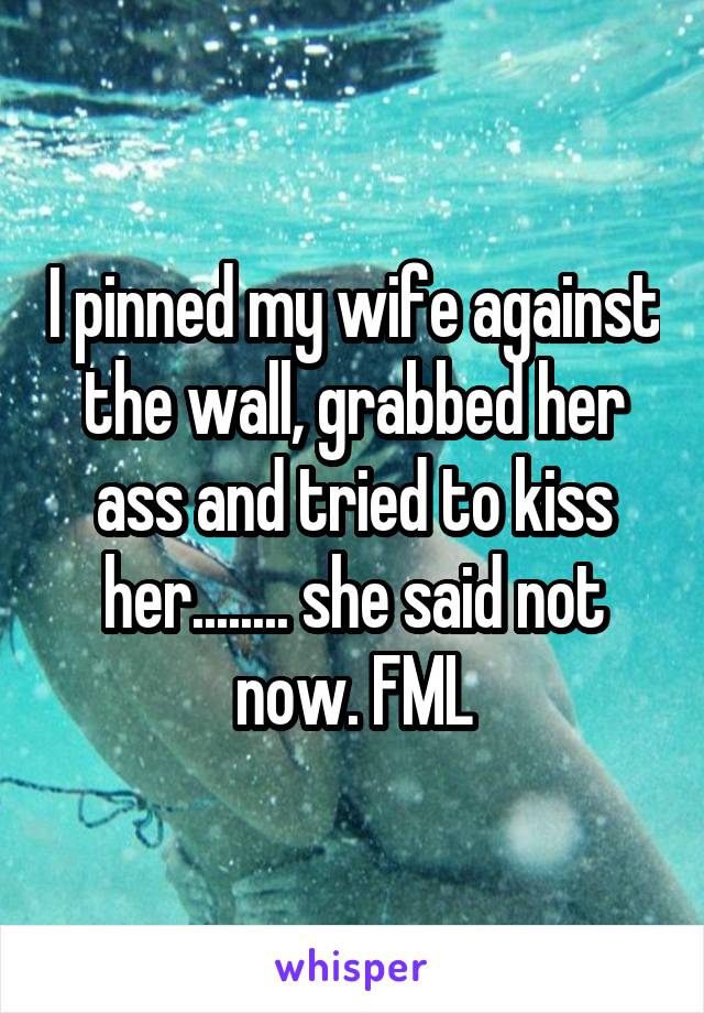 I pinned my wife against the wall, grabbed her ass and tried to kiss her........ she said not now. FML