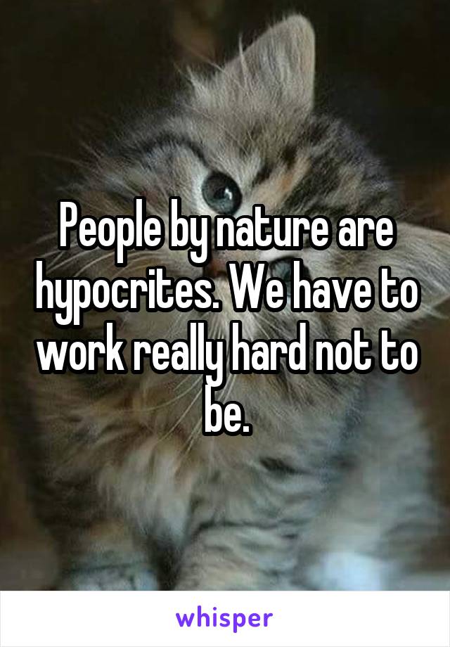 People by nature are hypocrites. We have to work really hard not to be.