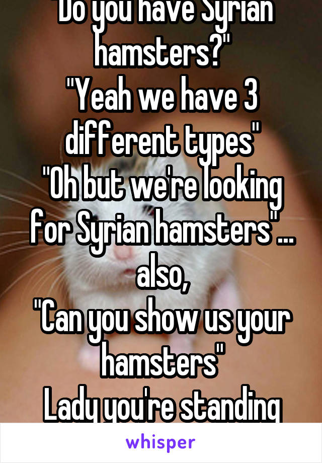 "Do you have Syrian hamsters?"
"Yeah we have 3 different types"
"Oh but we're looking for Syrian hamsters"... also,
"Can you show us your hamsters"
Lady you're standing right in front of them