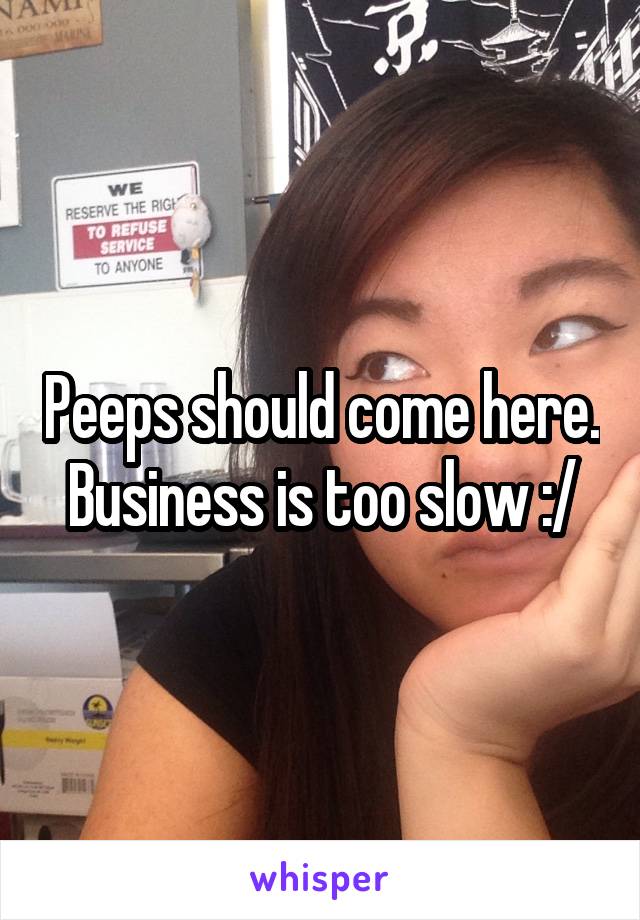 Peeps should come here. Business is too slow :/