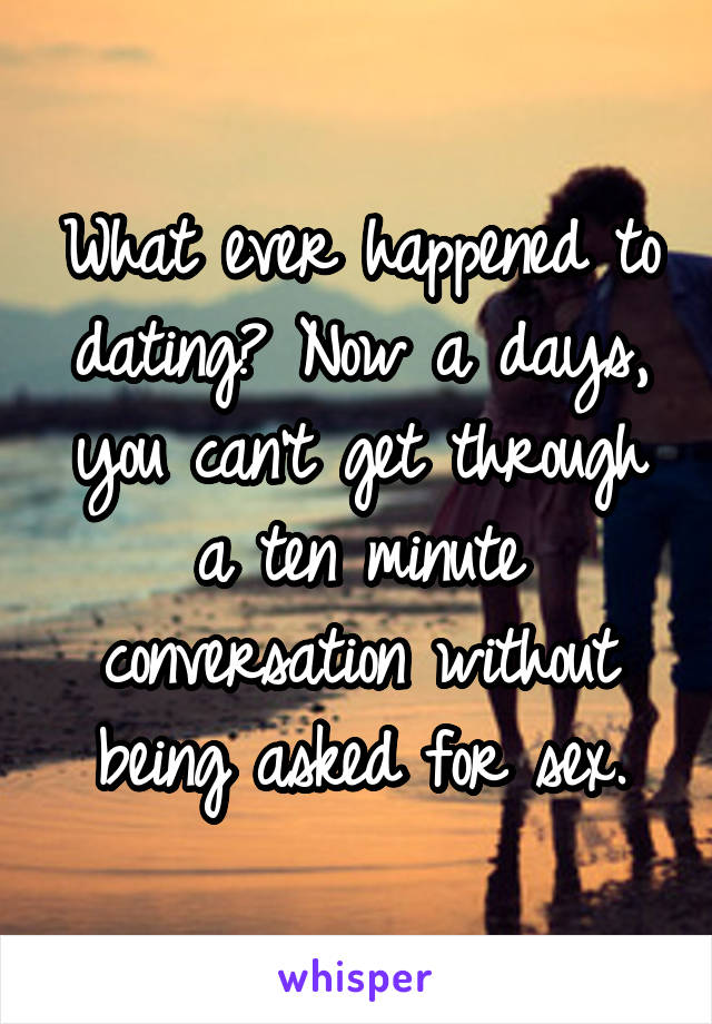 What ever happened to dating? Now a days, you can't get through a ten minute conversation without being asked for sex.