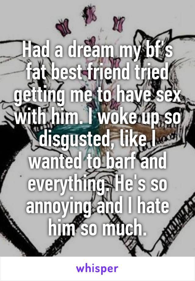 Had a dream my bf's fat best friend tried getting me to have sex with him. I woke up so disgusted, like I wanted to barf and everything. He's so annoying and I hate him so much.