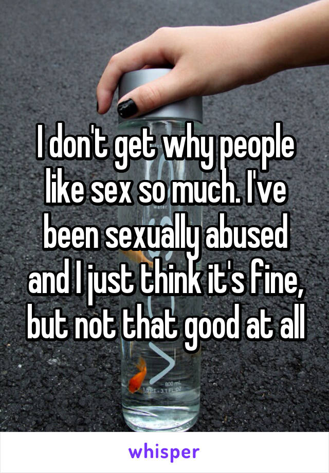 I don't get why people like sex so much. I've been sexually abused and I just think it's fine, but not that good at all