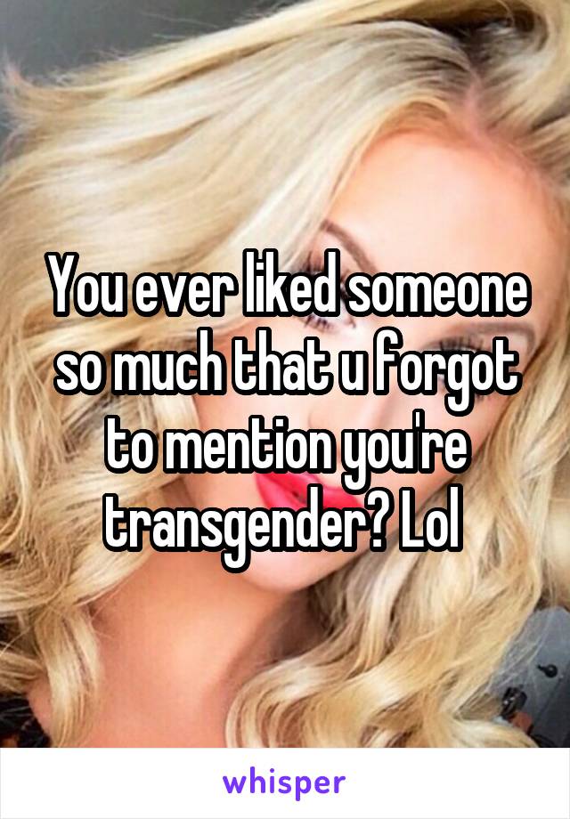 You ever liked someone so much that u forgot to mention you're transgender? Lol 