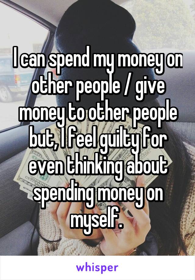 I can spend my money on other people / give money to other people but, I feel guilty for even thinking about spending money on myself. 