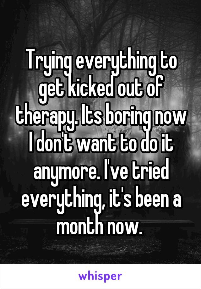 Trying everything to get kicked out of therapy. Its boring now I don't want to do it anymore. I've tried everything, it's been a month now. 