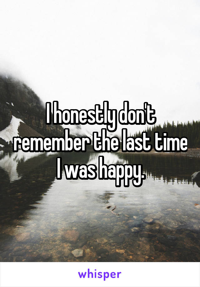 I honestly don't remember the last time I was happy.