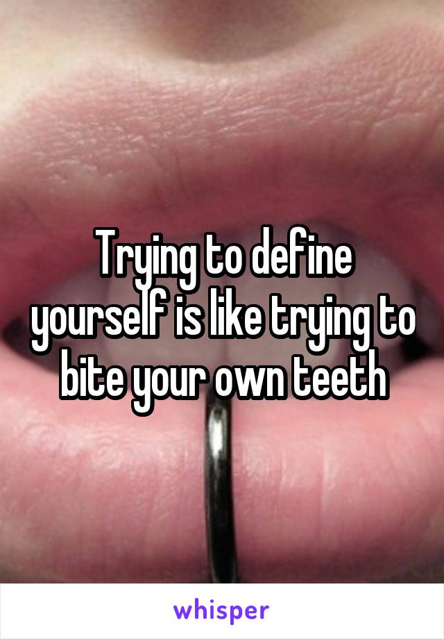 Trying to define yourself is like trying to bite your own teeth