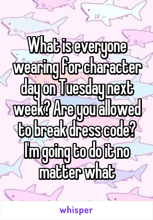 What is everyone wearing for character day on Tuesday next week? Are you allowed to break dress code? I'm going to do it no matter what