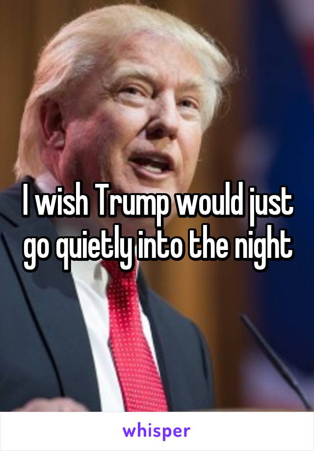 I wish Trump would just go quietly into the night