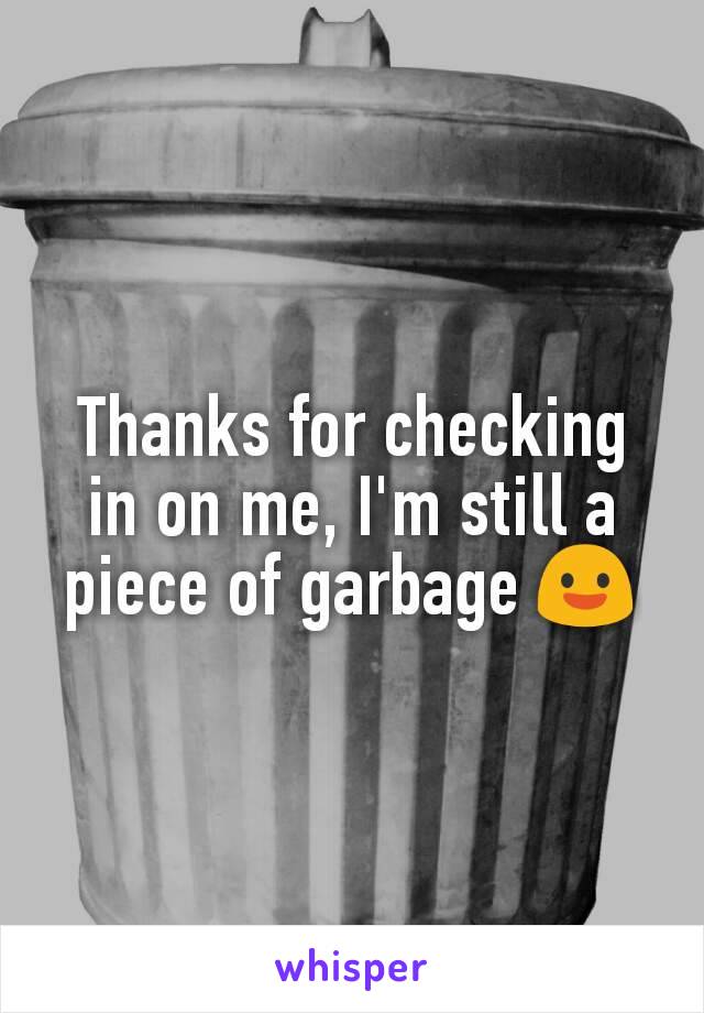 Thanks for checking in on me, I'm still a piece of garbage 😃