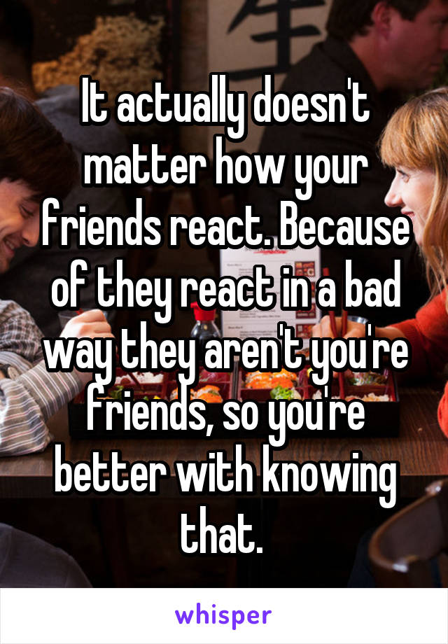 It actually doesn't matter how your friends react. Because of they react in a bad way they aren't you're friends, so you're better with knowing that. 