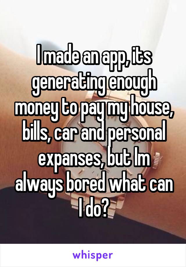 I made an app, its generating enough money to pay my house, bills, car and personal expanses, but Im always bored what can I do?