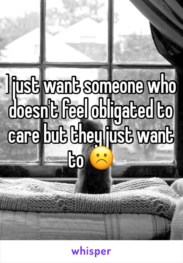 I just want someone who doesn't feel obligated to care but they just want to ☹️️