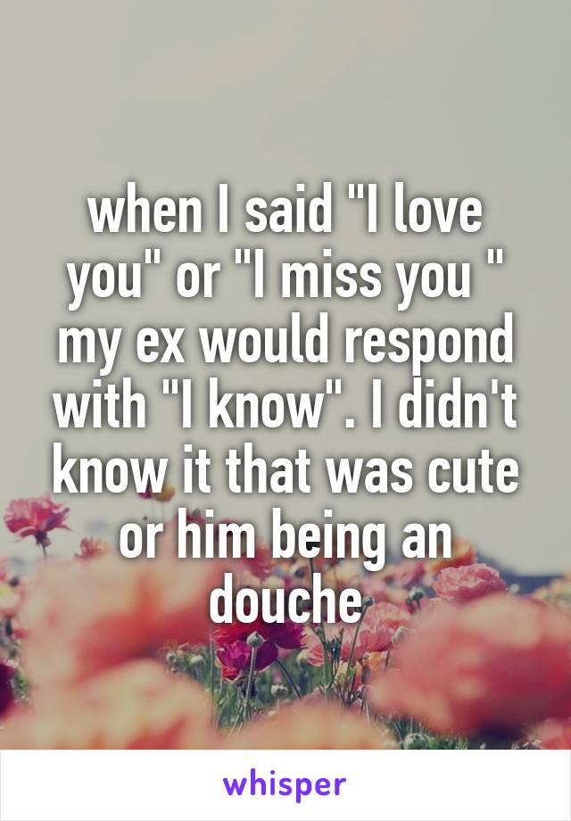when I said "I love you" or "I miss you " my ex would respond with "I know". I didn't know it that was cute or him being an douche