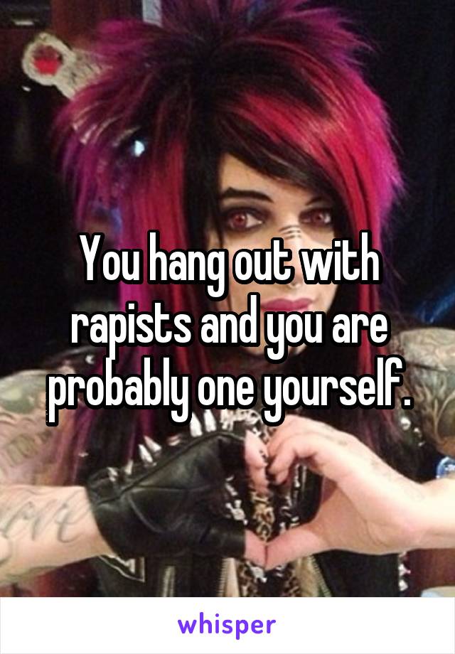 You hang out with rapists and you are probably one yourself.