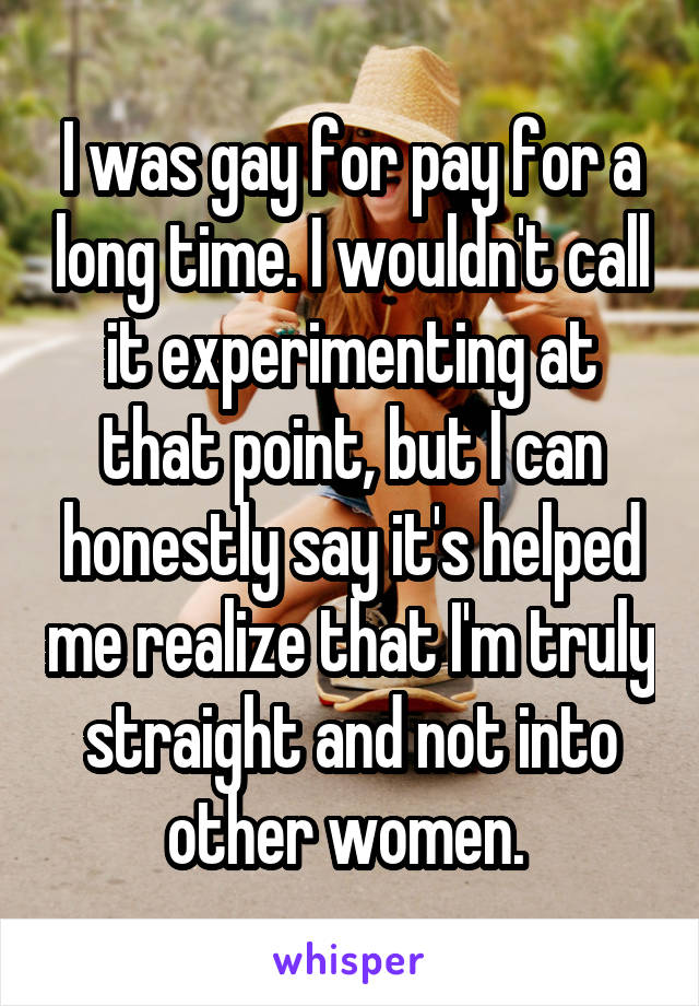 I was gay for pay for a long time. I wouldn't call it experimenting at that point, but I can honestly say it's helped me realize that I'm truly straight and not into other women. 