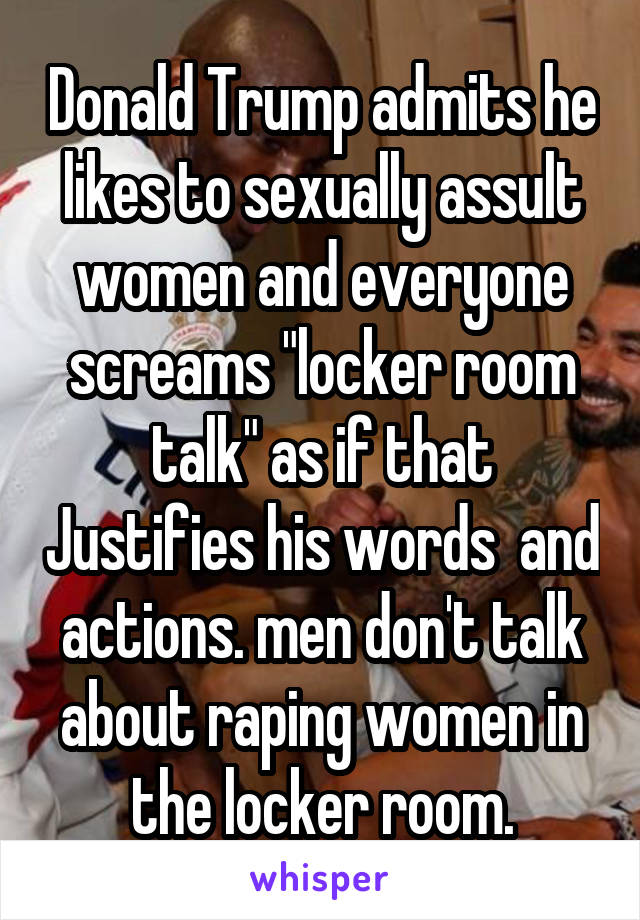 Donald Trump admits he likes to sexually assult women and everyone screams "locker room talk" as if that Justifies his words  and actions. men don't talk about raping women in the locker room.