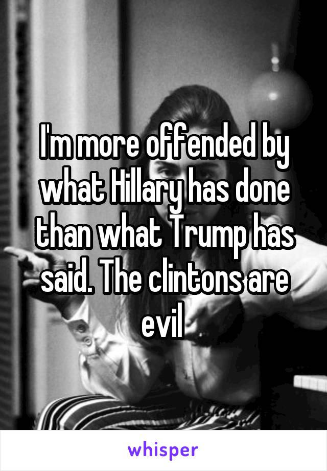 I'm more offended by what Hillary has done than what Trump has said. The clintons are evil 