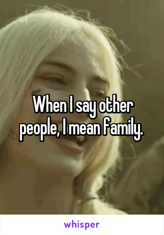When I say other people, I mean family. 