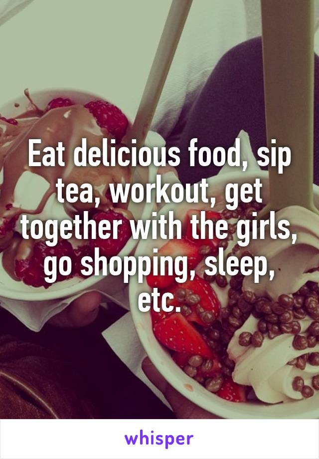 Eat delicious food, sip tea, workout, get together with the girls, go shopping, sleep, etc.