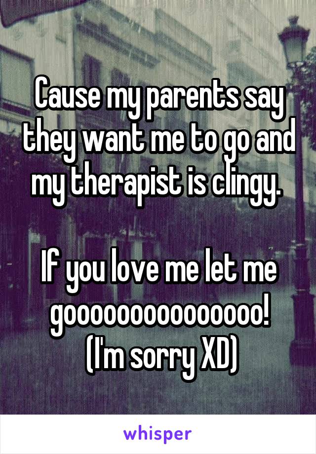 Cause my parents say they want me to go and my therapist is clingy. 

If you love me let me gooooooooooooooo!
 (I'm sorry XD)