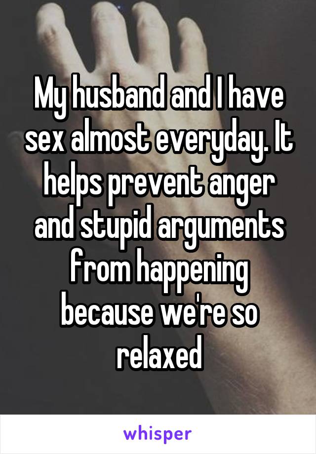My husband and I have sex almost everyday. It helps prevent anger and stupid arguments from happening because we're so relaxed