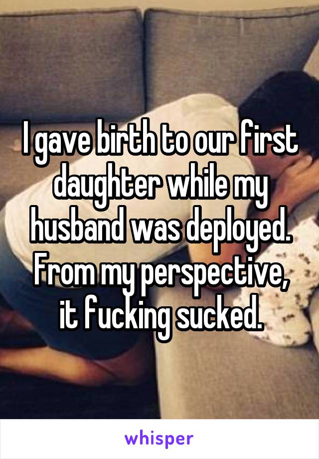 I gave birth to our first daughter while my husband was deployed. From my perspective, it fucking sucked.